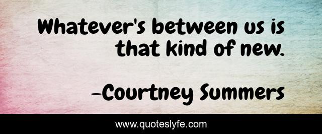 Whatever's between us is that kind of new.