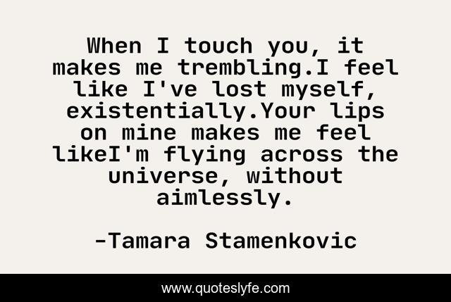 When I touch you, it makes me trembling.I feel like I've lost myself, existentially.Your lips on mine makes me feel likeI'm flying across the universe, without aimlessly.
