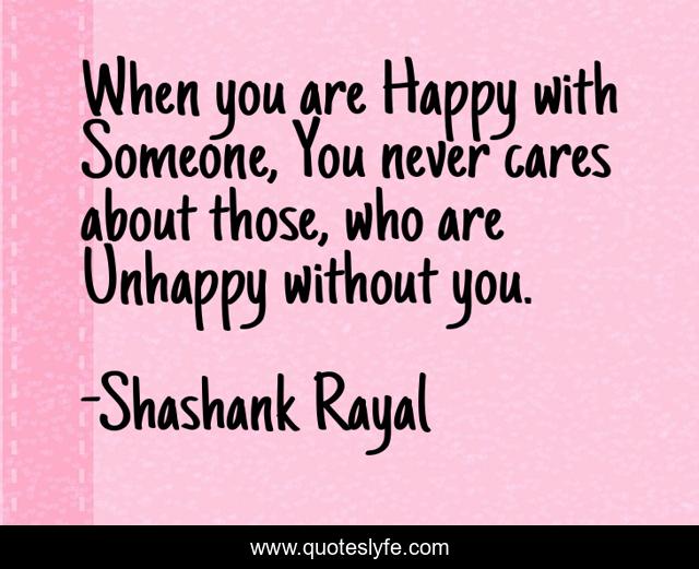 When you are Happy with Someone, You never cares about those, who are Unhappy without you.