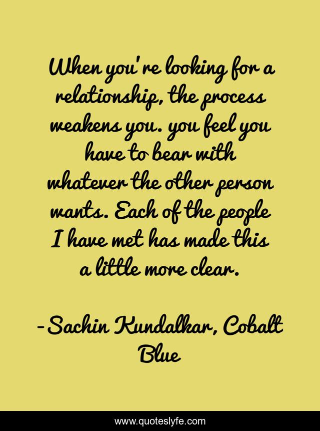 When you're looking for a relationship, the process weakens you. you feel you have to bear with whatever the other person wants. Each of the people I have met has made this a little more clear.