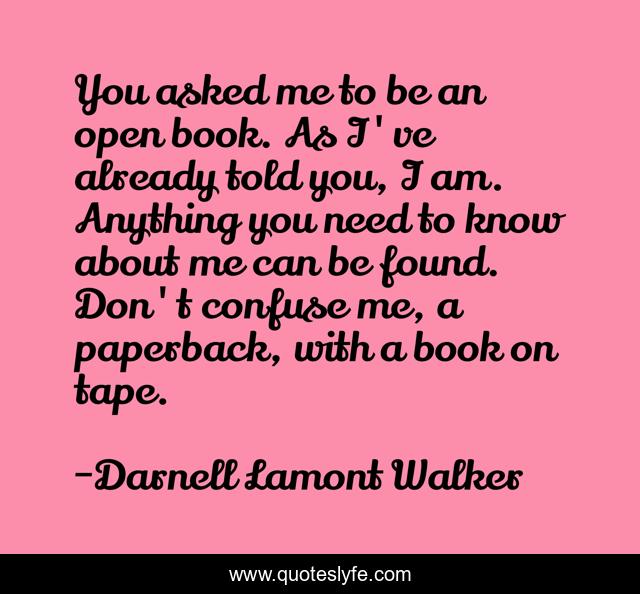 You asked me to be an open book. As I've already told you, I am. Anything you need to know about me can be found. Don't confuse me, a paperback, with a book on tape.