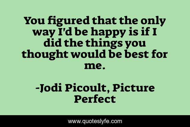 You figured that the only way I'd be happy is if I did the things you thought would be best for me.