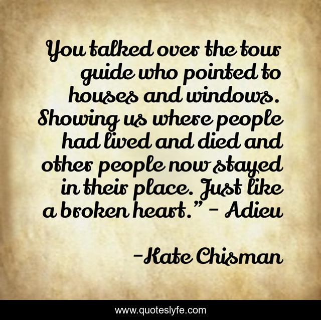 You talked over the tour guide who pointed to houses and windows. Showing us where people had lived and died and other people now stayed in their place. Just like a broken heart.