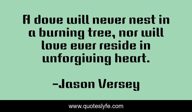 A dove will never nest in a burning tree, nor will love ever reside in unforgiving heart.