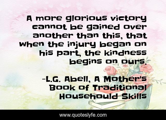 A more glorious victory cannot be gained over another than this, that when the injury began on his part, the kindness begins on ours.