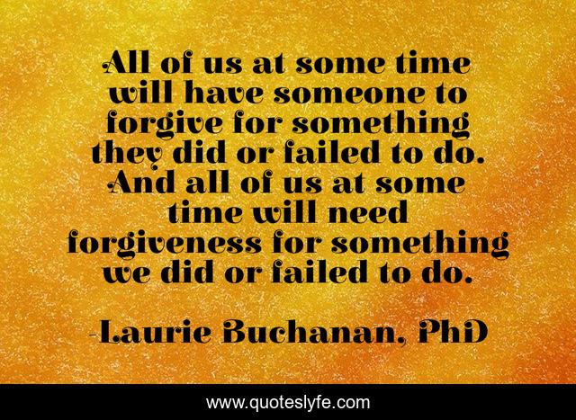 All of us at some time will have someone to forgive for something they did or failed to do. And all of us at some time will need forgiveness for something we did or failed to do.