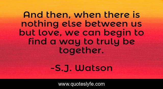 And then, when there is nothing else between us but love, we can begin to find a way to truly be together.