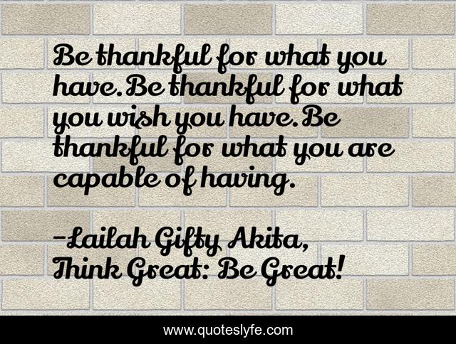 Be thankful for what you have.Be thankful for what you wish you have.Be thankful for what you are capable of having.
