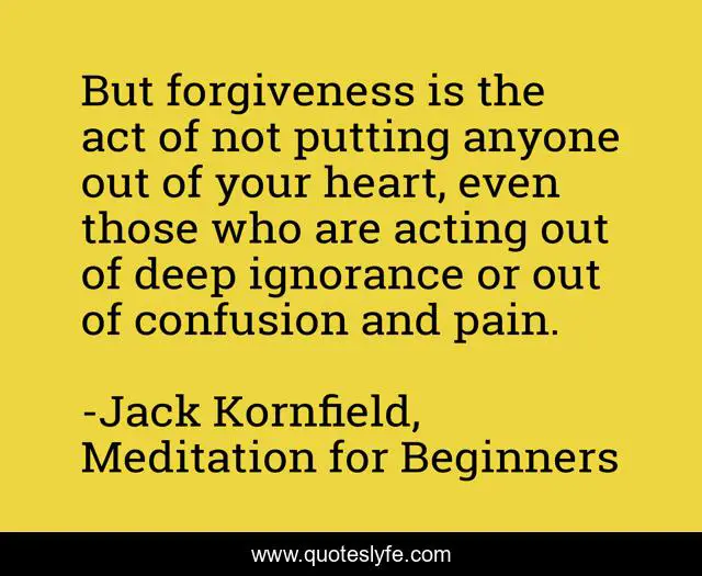 But forgiveness is the act of not putting anyone out of your heart, even those who are acting out of deep ignorance or out of confusion and pain.