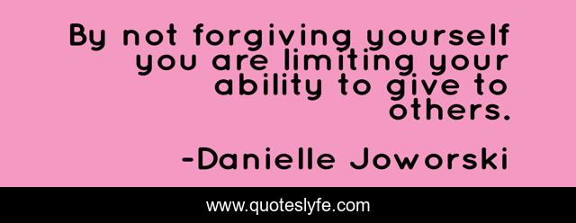 By not forgiving yourself you are limiting your ability to give to others.