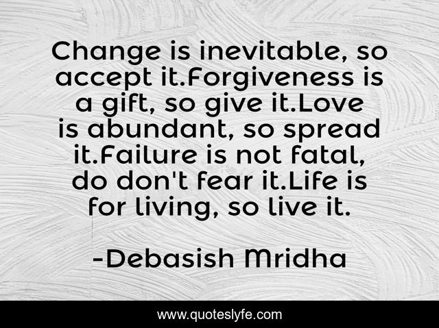 Change is inevitable, so accept it.Forgiveness is a gift, so give it.Love is abundant, so spread it.Failure is not fatal, do don't fear it.Life is for living, so live it.