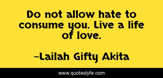Do not allow hate to consume you. Live a life of love.