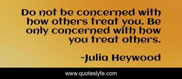 Do not be concerned with how others treat you. Be only concerned with how you treat others.