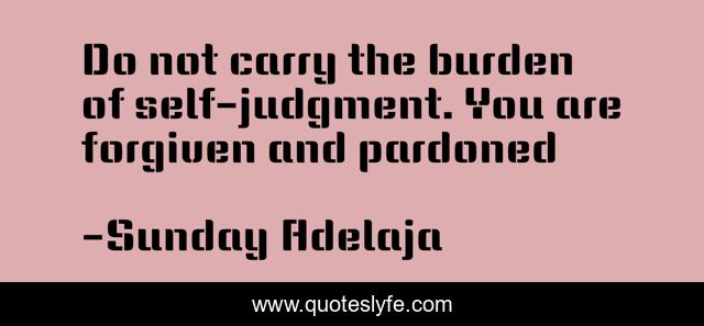 Do not carry the burden of self-judgment. You are forgiven and pardoned