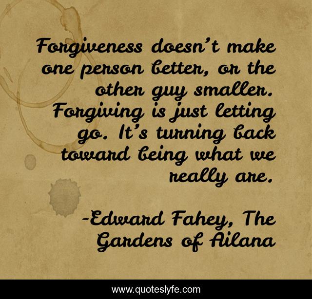 Forgiveness doesn’t make one person better, or the other guy smaller. Forgiving is just letting go. It’s turning back toward being what we really are.