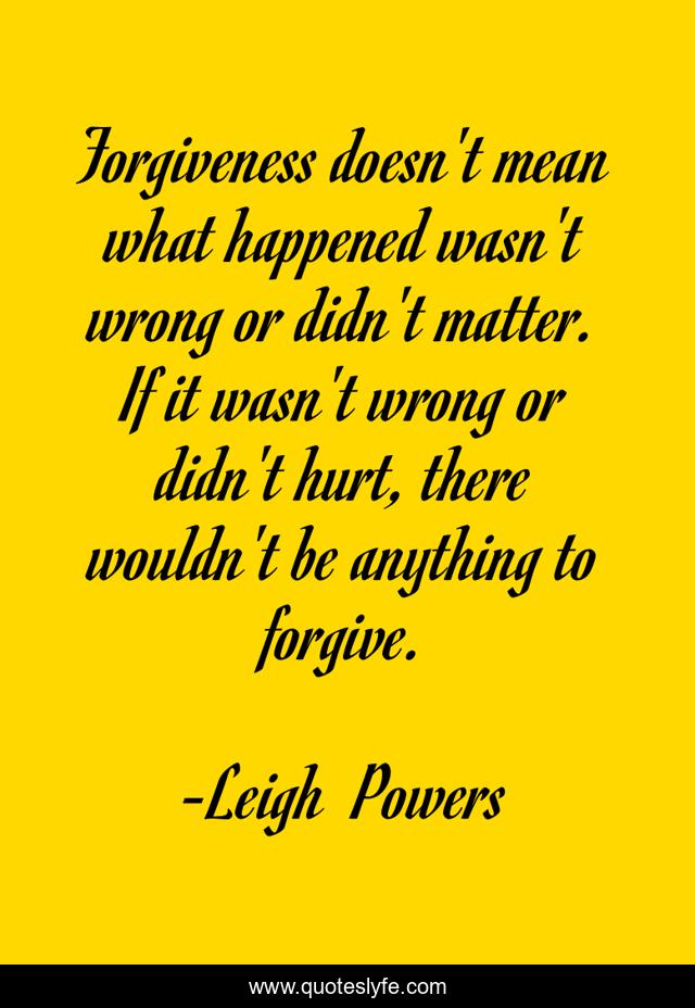 Forgiveness doesn't mean what happened wasn't wrong or didn't matter. If it wasn't wrong or didn't hurt, there wouldn't be anything to forgive.