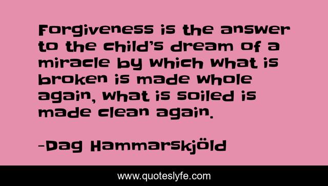 Forgiveness is the answer to the child’s dream of a miracle by which what is broken is made whole again, what is soiled is made clean again.