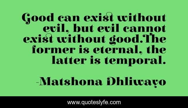 Good can exist without evil, but evil cannot exist without good.The former is eternal, the latter is temporal.