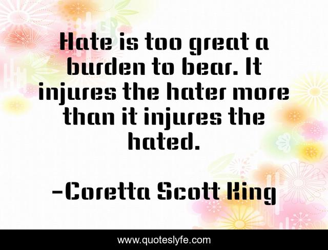 Hate is too great a burden to bear. It injures the hater more than it injures the hated.