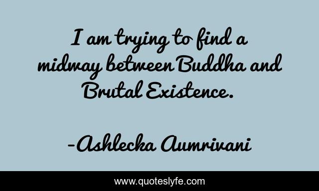 I am trying to find a midway between Buddha and Brutal Existence.