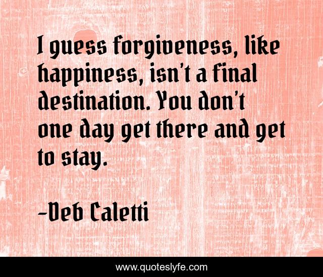 I guess forgiveness, like happiness, isn’t a final destination. You don’t one day get there and get to stay.