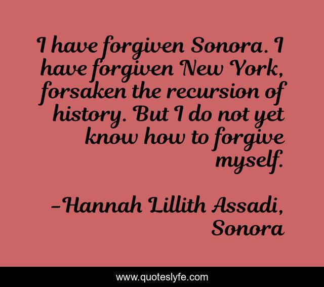 I have forgiven Sonora. I have forgiven New York, forsaken the recursion of history. But I do not yet know how to forgive myself.