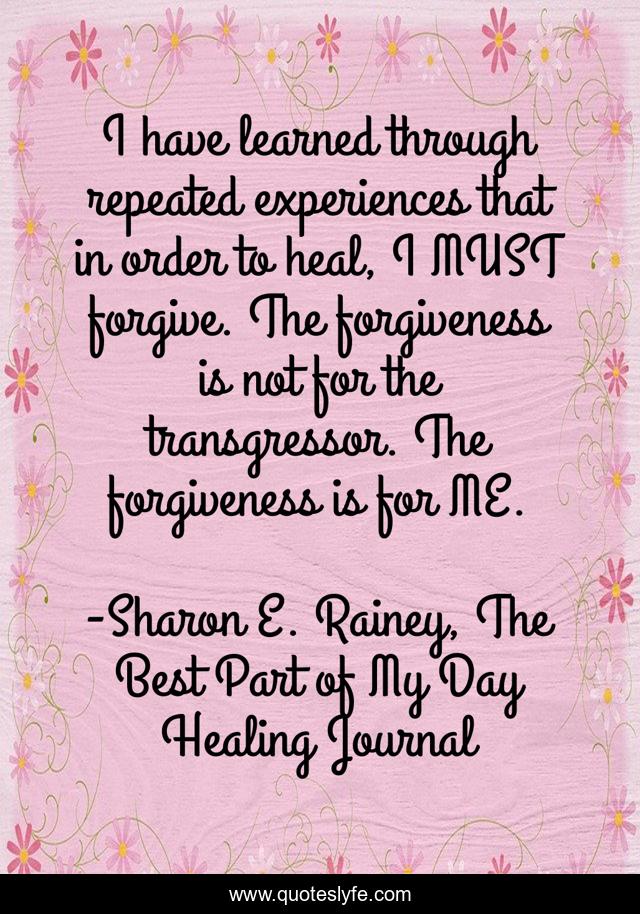 I have learned through repeated experiences that in order to heal, I MUST forgive. The forgiveness is not for the transgressor. The forgiveness is for ME.