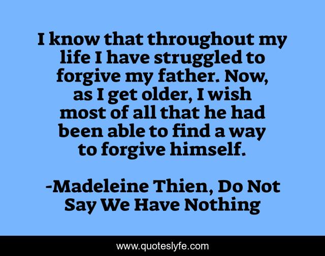I know that throughout my life I have struggled to forgive my father. Now, as I get older, I wish most of all that he had been able to find a way to forgive himself.