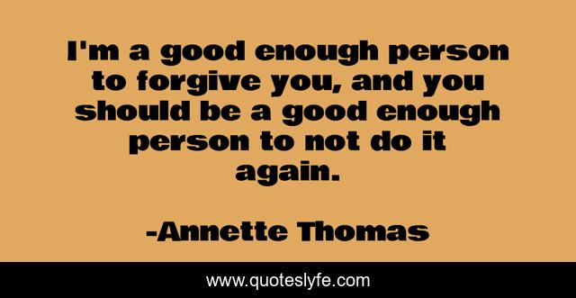 I'm a good enough person to forgive you, and you should be a good enough person to not do it again.