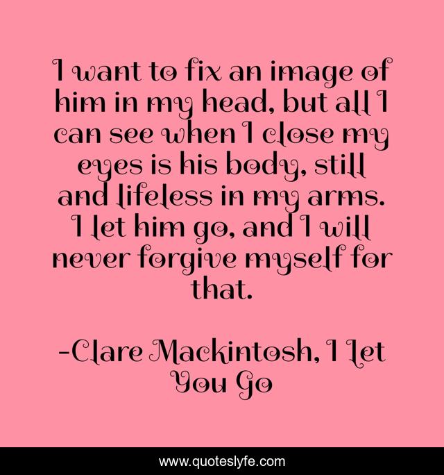 I want to fix an image of him in my head, but all I can see when I close my eyes is his body, still and lifeless in my arms. I let him go, and I will never forgive myself for that.