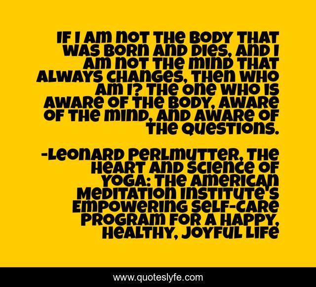 If I am not the body that was born and dies, and I am not the mind that always changes, then who am I? The One who is aware of the body, aware of the mind, and aware of the questions.