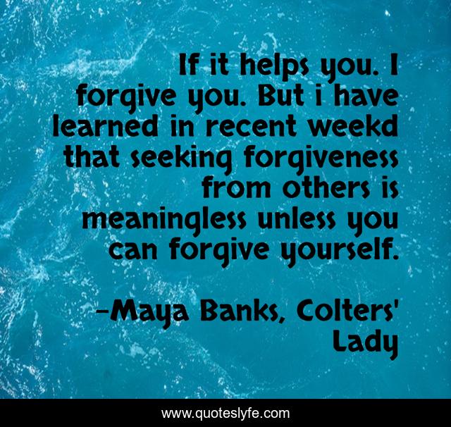 If it helps you. I forgive you. But i have learned in recent weekd that seeking forgiveness from others is meaningless unless you can forgive yourself.