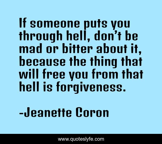If someone puts you through hell, don’t be mad or bitter about it, because the thing that will free you from that hell is forgiveness.