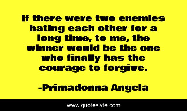 If there were two enemies hating each other for a long time, to me, the winner would be the one who finally has the courage to forgive.