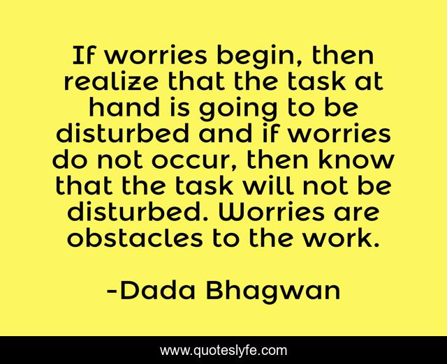 If worries begin, then realize that the task at hand is going to be disturbed and if worries do not occur, then know that the task will not be disturbed. Worries are obstacles to the work.