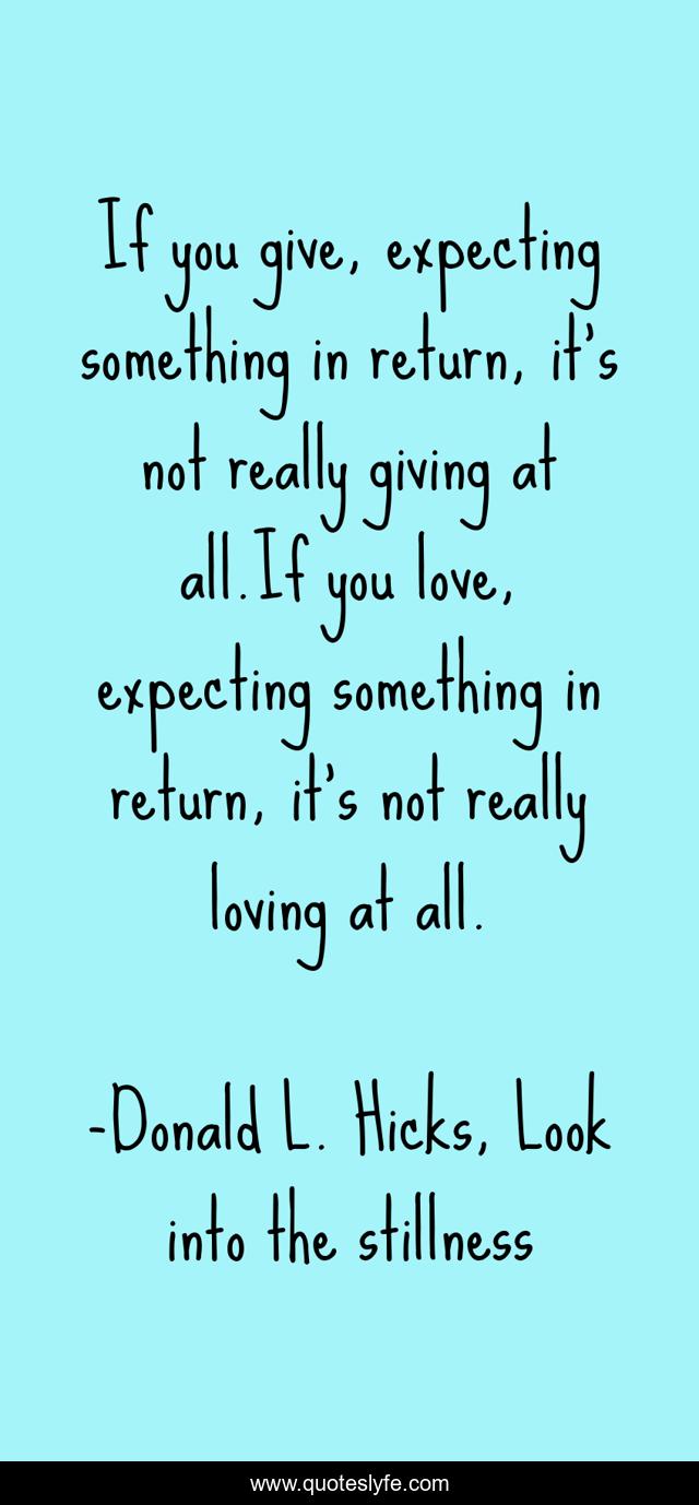If you give, expecting something in return, it's not really giving at all.If you love, expecting something in return, it's not really loving at all.