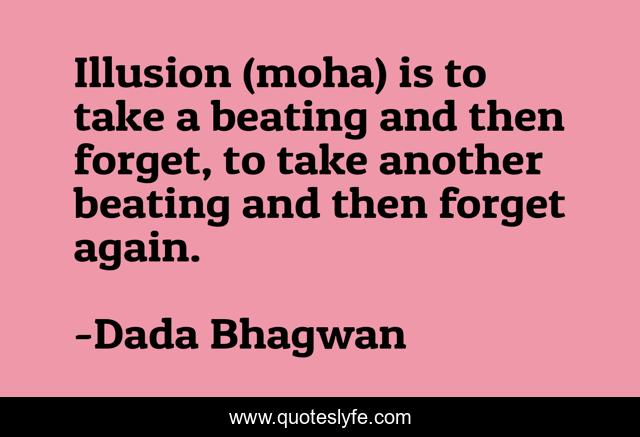Illusion (moha) is to take a beating and then forget, to take another beating and then forget again.