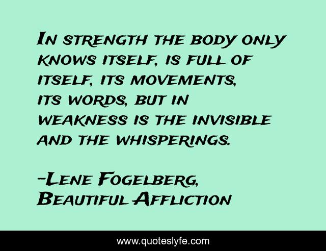 In strength the body only knows itself, is full of itself, its movements, its words, but in weakness is the invisible and the whisperings.