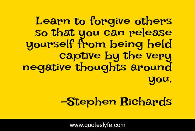 Learn to forgive others so that you can release yourself from being held captive by the very negative thoughts around you.