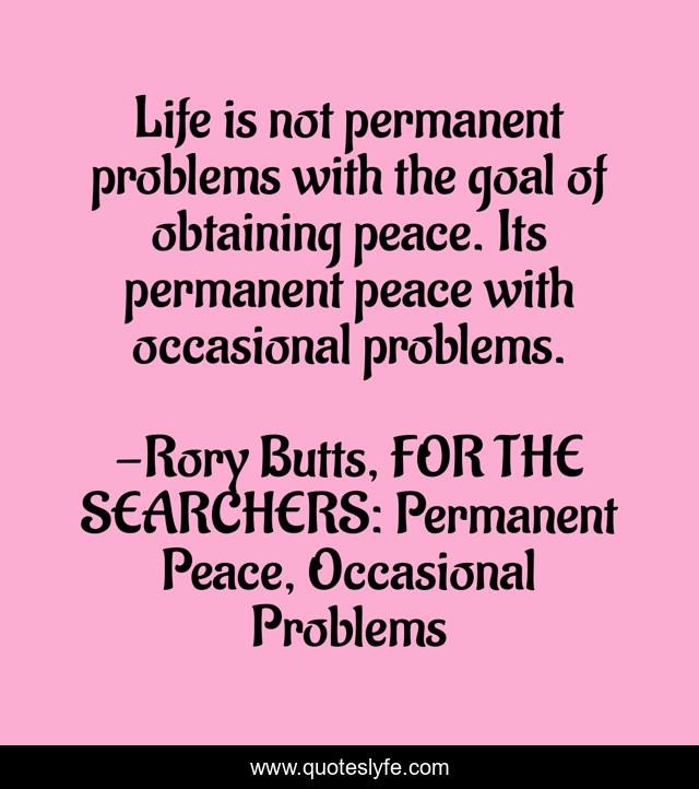 Life is not permanent problems with the goal of obtaining peace. Its permanent peace with occasional problems.