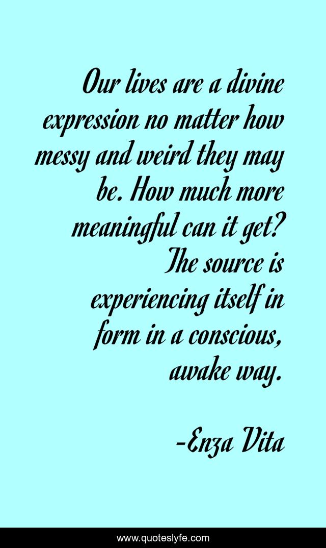 Our lives are a divine expression no matter how messy and weird they may be. How much more meaningful can it get? The source is experiencing itself in form in a conscious, awake way.