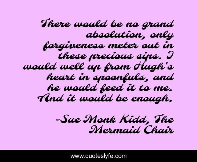 There would be no grand absolution, only forgiveness meter out in these precious sips. I would well up from Hugh's heart in spoonfuls, and he would feed it to me. And it would be enough.