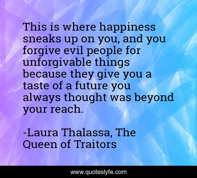 This is where happiness sneaks up on you, and you forgive evil people for unforgivable things because they give you a taste of a future you always thought was beyond your reach.