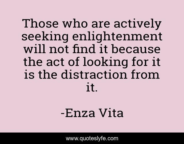 Those who are actively seeking enlightenment will not find it because the act of looking for it is the distraction from it.
