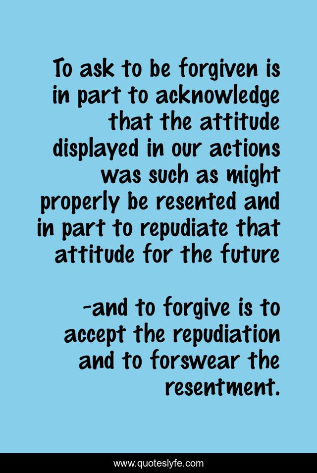 To ask to be forgiven is in part to acknowledge that the attitude displayed in our actions was such as might properly be resented and in part to repudiate that attitude for the future