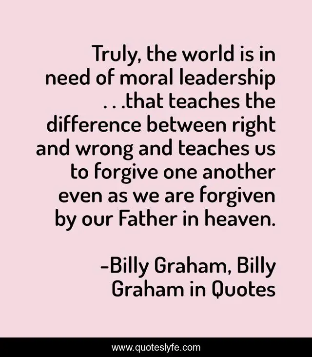 Truly, the world is in need of moral leadership . . .that teaches the difference between right and wrong and teaches us to forgive one another even as we are forgiven by our Father in heaven.