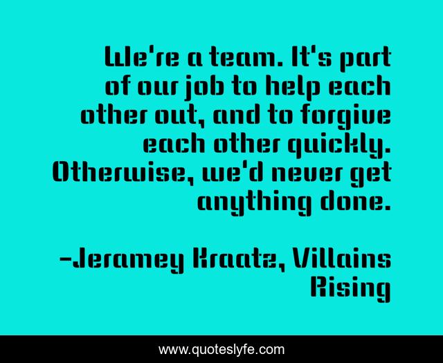 We're a team. It's part of our job to help each other out, and to forgive each other quickly. Otherwise, we'd never get anything done.