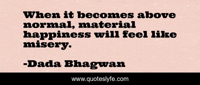 When it becomes above normal, material happiness will feel like misery.
