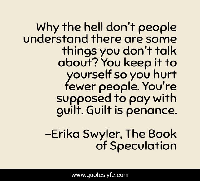 Why the hell don't people understand there are some things you don't talk about? You keep it to yourself so you hurt fewer people. You're supposed to pay with guilt. Guilt is penance.