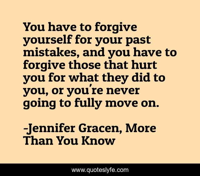 You have to forgive yourself for your past mistakes, and you have to forgive those that hurt you for what they did to you, or you're never going to fully move on.